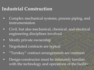 • Complex mechanical systems, process piping, and
instrumentation
• Civil, but also mechanical, chemical, and electrical
engineering disciplines involved
• Mostly private ownership
• Negotiated contracts are typical
• “Turnkey” contract arrangements are common
• Design-constructor must be intimately familiar
with the technology and operations of the facility36
Industrial Construction
 