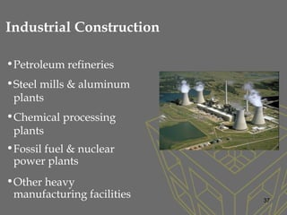 •Petroleum refineries
•Steel mills & aluminum
plants
•Chemical processing
plants
•Fossil fuel & nuclear
power plants
•Other heavy
manufacturing facilities 37
Industrial Construction
 