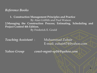 4
Reference Books
1. Construction Management Principles and Practice
By Alan Griffith and Paul Watson
2.Managing the Construction Process; Estimating, Scheduling and
Project Control 4th Edition.
By Frederick E. Gould
Teaching Assistant : Muhammad Zubair
E-mail: zubair674@yahoo.com
Yahoo Group const-mgmt-sp16@yahoo.com
 