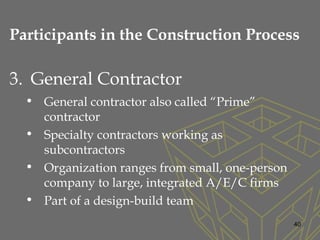 3. General Contractor
• General contractor also called “Prime”
contractor
• Specialty contractors working as
subcontractors
• Organization ranges from small, one-person
company to large, integrated A/E/C firms
• Part of a design-build team
40
Participants in the Construction Process
 