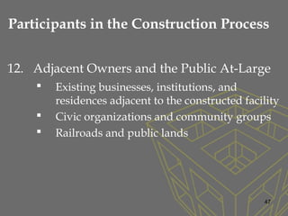 12. Adjacent Owners and the Public At-Large
 Existing businesses, institutions, and
residences adjacent to the constructed facility
 Civic organizations and community groups
 Railroads and public lands
47
Participants in the Construction Process
 