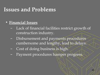 Issues and Problems
• Financial Issues
– Lack of financial facilities restrict growth of
construction industry.
– Disbursement and payments procedures
cumbersome and lengthy, lead to delays.
– Cost of doing business is high.
– Payment procedures hamper progress.
49
 