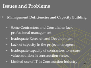 • Management Deficiencies and Capacity Building
– Some Contractors and Consultants lack
professional management
– Inadequate Research and Development.
– Lack of capacity in the project managers.
– Inadequate capacity of contractors to ensure
value addition in construction sector.
– Limited use of IT in Construction Industry 50
Issues and Problems
 