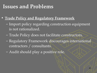 • Trade Policy and Regulatory Framework
– Import policy regarding construction equipment
is not rationalized.
– Trade Policy does not facilitate constructors.
– Regulatory Framework discourages international
contractors / consultants.
– Audit should play a positive role.
51
Issues and Problems
 