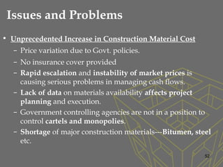 • Unprecedented Increase in Construction Material Cost
– Price variation due to Govt. policies.
– No insurance cover provided
– Rapid escalation and instability of market prices is
causing serious problems in managing cash flows.
– Lack of data on materials availability affects project
planning and execution.
– Government controlling agencies are not in a position to
control cartels and monopolies.
– Shortage of major construction materials---Bitumen, steel
etc.
52
Issues and Problems
 