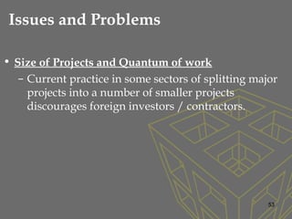 • Size of Projects and Quantum of work
– Current practice in some sectors of splitting major
projects into a number of smaller projects
discourages foreign investors / contractors.
53
Issues and Problems
 