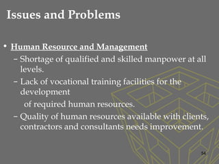 • Human Resource and Management
– Shortage of qualified and skilled manpower at all
levels.
– Lack of vocational training facilities for the
development
of required human resources.
– Quality of human resources available with clients,
contractors and consultants needs improvement.
54
Issues and Problems
 
