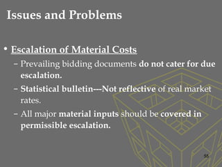 • Escalation of Material Costs
– Prevailing bidding documents do not cater for due
escalation.
– Statistical bulletin---Not reflective of real market
rates.
– All major material inputs should be covered in
permissible escalation.
55
Issues and Problems
 