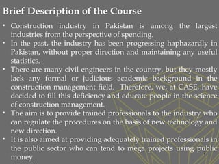 7
• Construction industry in Pakistan is among the largest
industries from the perspective of spending.
• In the past, the industry has been progressing haphazardly in
Pakistan, without proper direction and maintaining any useful
statistics.
• There are many civil engineers in the country, but they mostly
lack any formal or judicious academic background in the
construction management field. Therefore, we, at CASE, have
decided to fill this deficiency and educate people in the science
of construction management.
• The aim is to provide trained professionals to the industry who
can regulate the procedures on the basis of new technology and
new direction.
• It is also aimed at providing adequately trained professionals in
the public sector who can tend to mega projects using public
money.
Brief Description of the Course
 