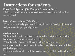 9
Class Participation (On Campus Students Only)
•Asking questions and discussion of course material will be
encouraged.
Project Instructions (DLs Only)
•DLs must actively partake in completion of final projects and
assignments to get good grades.
Assignments
•Submitted work for this course must be original. Individual
homework means individual effort.
•Timely submission of Homework /Assignments is
mandatory and if not turned in when due, the student will be
graded negatively.
•DL students must email the assignments to TA on the due
date.
Instructions for students
 