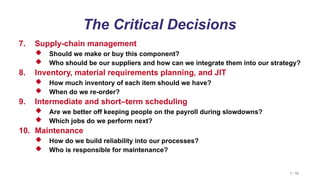 1 - 10
The Critical Decisions
7. Supply-chain management
 Should we make or buy this component?
 Who should be our suppliers and how can we integrate them into our strategy?
8. Inventory, material requirements planning, and JIT
 How much inventory of each item should we have?
 When do we re-order?
9. Intermediate and short–term scheduling
 Are we better off keeping people on the payroll during slowdowns?
 Which jobs do we perform next?
10. Maintenance
 How do we build reliability into our processes?
 Who is responsible for maintenance?
 
