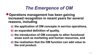 1 - 15
The Emergence of OM
Operations management has been gaining
increased recognition in recent years for several
reasons, including
a) the application of OM concepts in service operations,
b) an expanded definition of quality,
c) the introduction of OM concepts to other functional
areas such as marketing and human resources, and
d) the realization that the OM function can add value to
the end product.
 