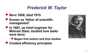 1 - 21
Frederick W. Taylor
 Born 1856; died 1915
 Known as ‘father of scientific
management’
 In 1881, as chief engineer for
Midvale Steel, studied how tasks
were done
 Began first motion and time studies
 Created efficiency principles
 