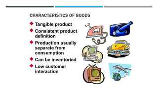 CHARACTERISTICS OF GOODS
 Tangible product
 Consistent product
definition
 Production usually
separate from
consumption
 Can be inventoried
 Low customer
interaction
 