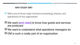WHY STUDY OM?
 OM is one of three major functions (marketing, finance, and
operations) of any organization
 We want (and need) to know how goods and services
are produced
 We want to understand what operations managers do
 OM is such a costly part of an organization
1–4
 