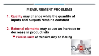 MEASUREMENT PROBLEMS
1. Quality may change while the quantity of
inputs and outputs remains constant
2. External elements may cause an increase or
decrease in productivity
 Precise units of measure may be lacking
 