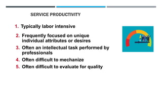 SERVICE PRODUCTIVITY
1. Typically labor intensive
2. Frequently focused on unique
individual attributes or desires
3. Often an intellectual task performed by
professionals
4. Often difficult to mechanize
5. Often difficult to evaluate for quality
 
