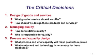 1 - 8
The Critical Decisions
1. Design of goods and services
 What good or service should we offer?
 How should we design these products and services?
2. Managing quality
 How do we define quality?
 Who is responsible for quality?
3. Process and capacity design
 What process and what capacity will these products require?
 What equipment and technology is necessary for these
processes?
 