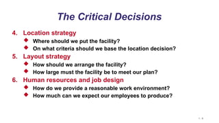 1 - 9
The Critical Decisions
4. Location strategy
 Where should we put the facility?
 On what criteria should we base the location decision?
5. Layout strategy
 How should we arrange the facility?
 How large must the facility be to meet our plan?
6. Human resources and job design
 How do we provide a reasonable work environment?
 How much can we expect our employees to produce?
 