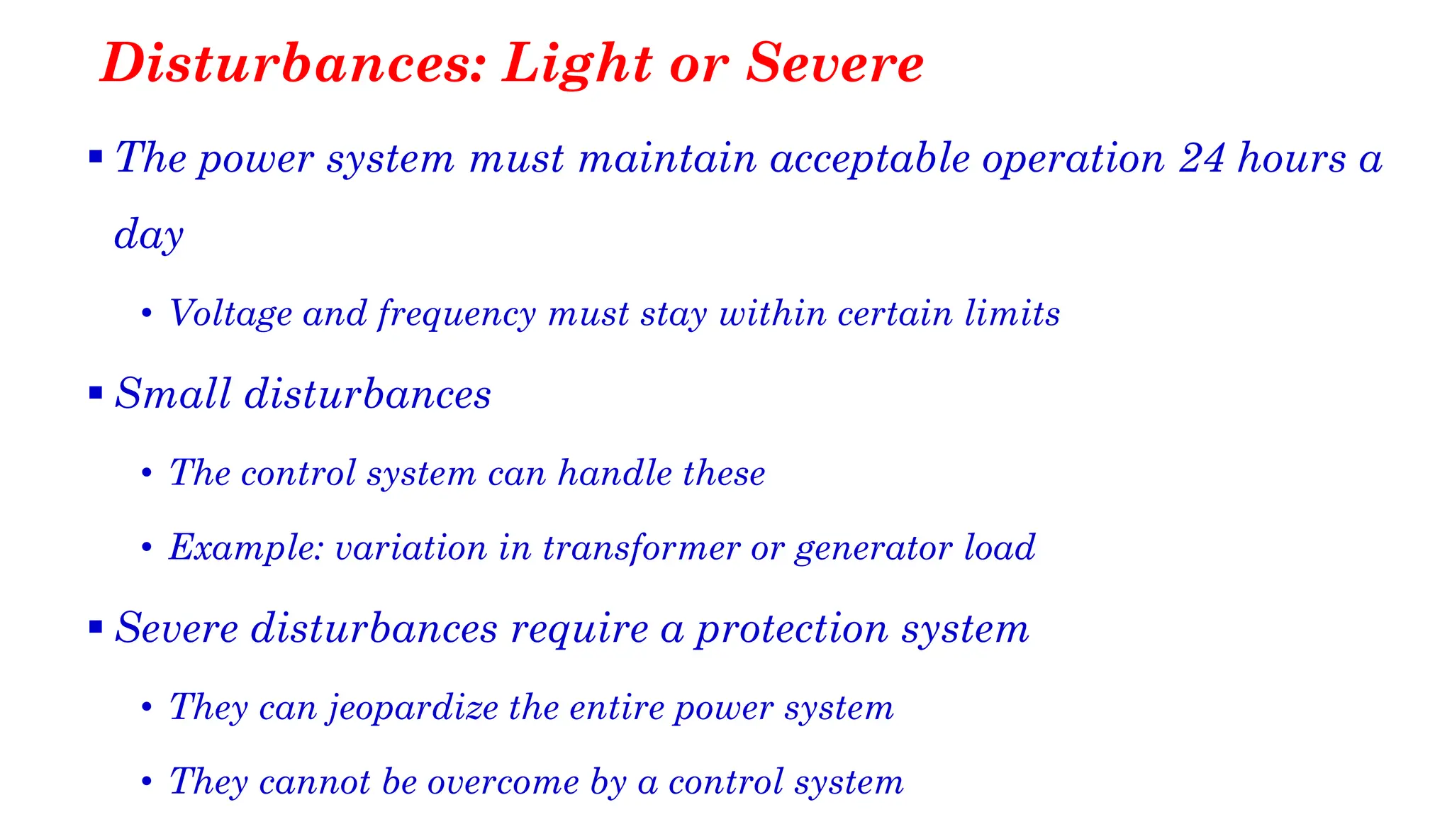 Disturbances: Light or Severe
▪ The power system must maintain acceptable operation 24 hours a
day
• Voltage and frequency must stay within certain limits
▪ Small disturbances
• The control system can handle these
• Example: variation in transformer or generator load
▪ Severe disturbances require a protection system
• They can jeopardize the entire power system
• They cannot be overcome by a control system
 