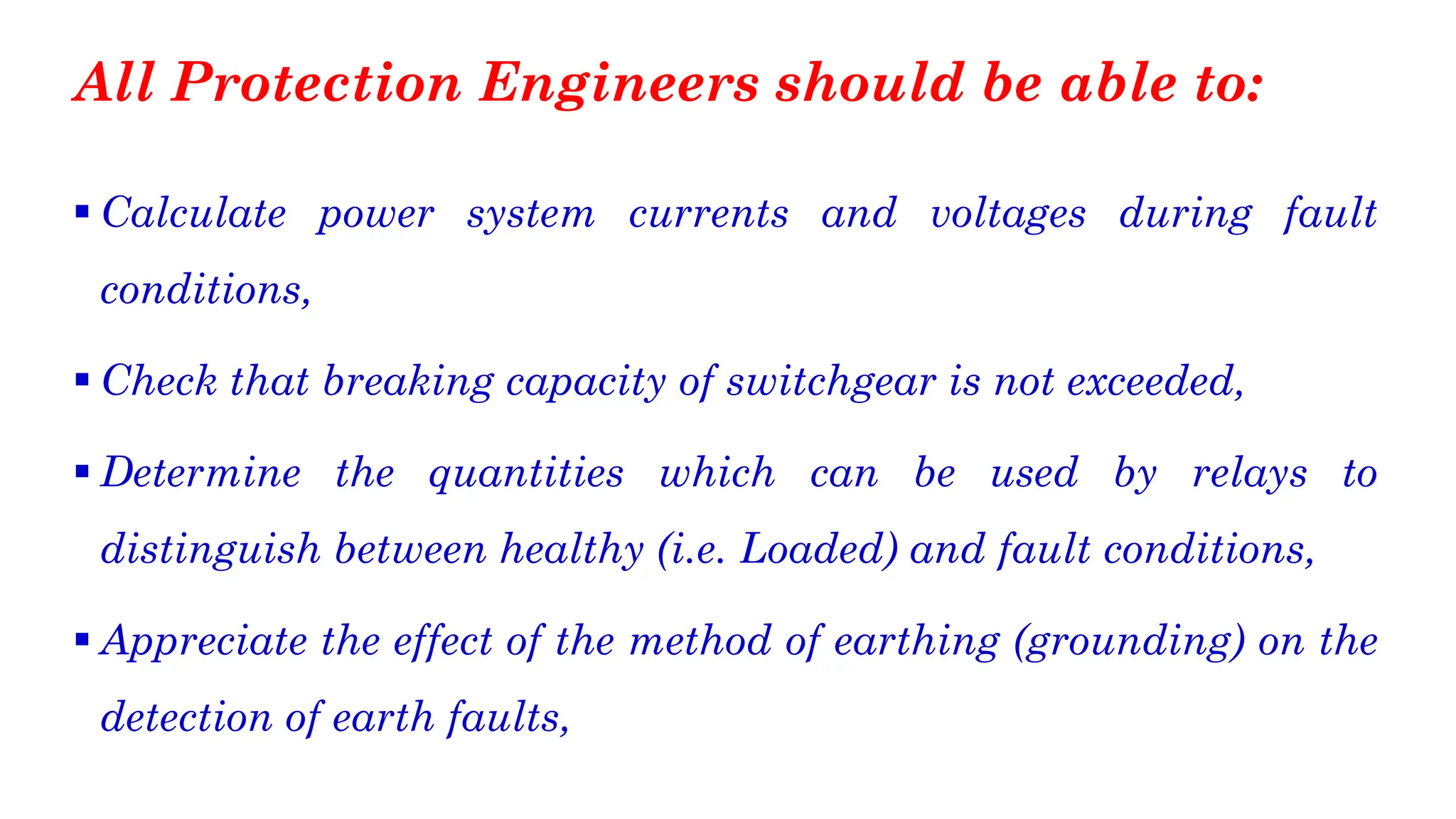 All Protection Engineers should be able to:
▪ Calculate power system currents and voltages during fault
conditions,
▪ Check that breaking capacity of switchgear is not exceeded,
▪ Determine the quantities which can be used by relays to
distinguish between healthy (i.e. Loaded) and fault conditions,
▪ Appreciate the effect of the method of earthing (grounding) on the
detection of earth faults,
 