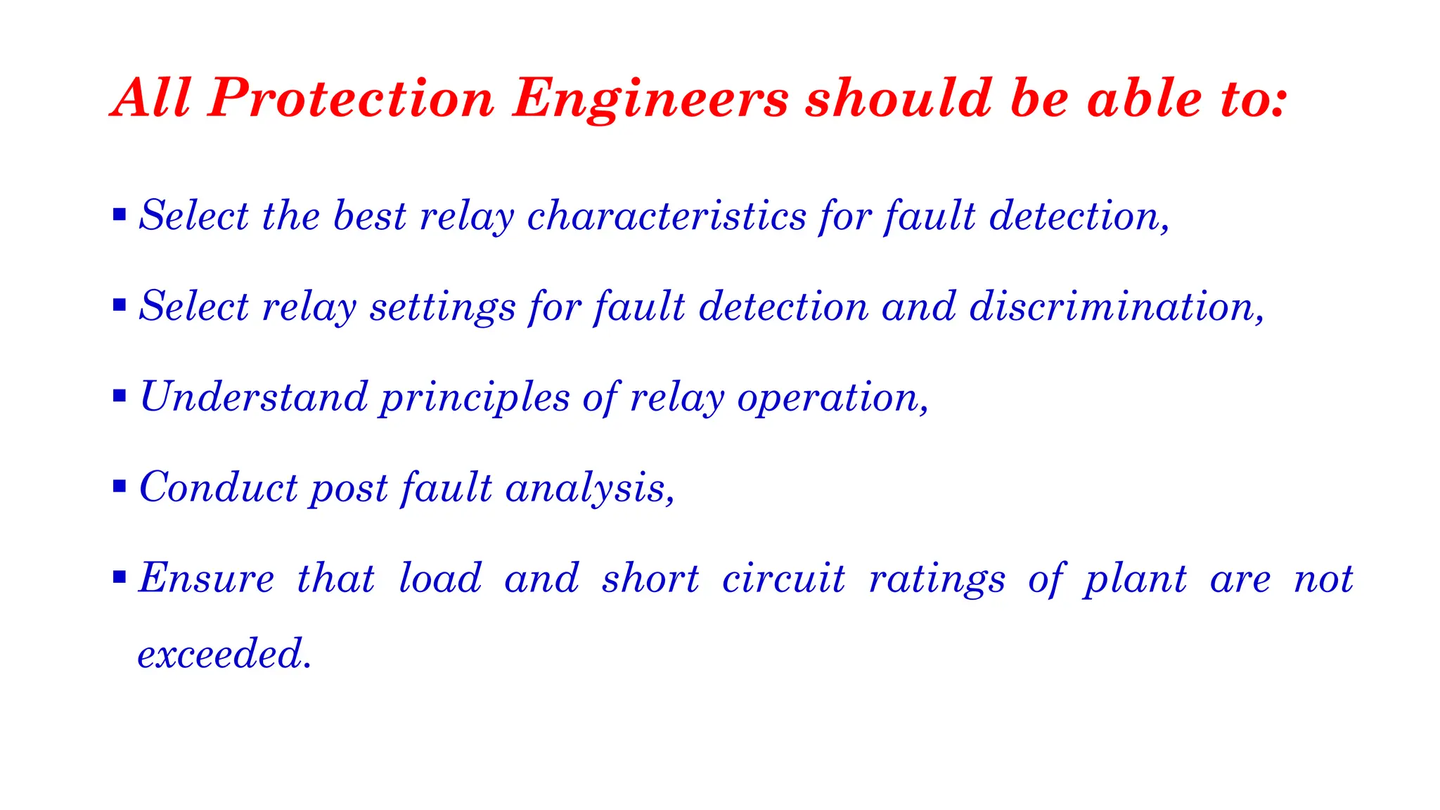 ▪ Select the best relay characteristics for fault detection,
▪ Select relay settings for fault detection and discrimination,
▪ Understand principles of relay operation,
▪ Conduct post fault analysis,
▪ Ensure that load and short circuit ratings of plant are not
exceeded.
All Protection Engineers should be able to:
 