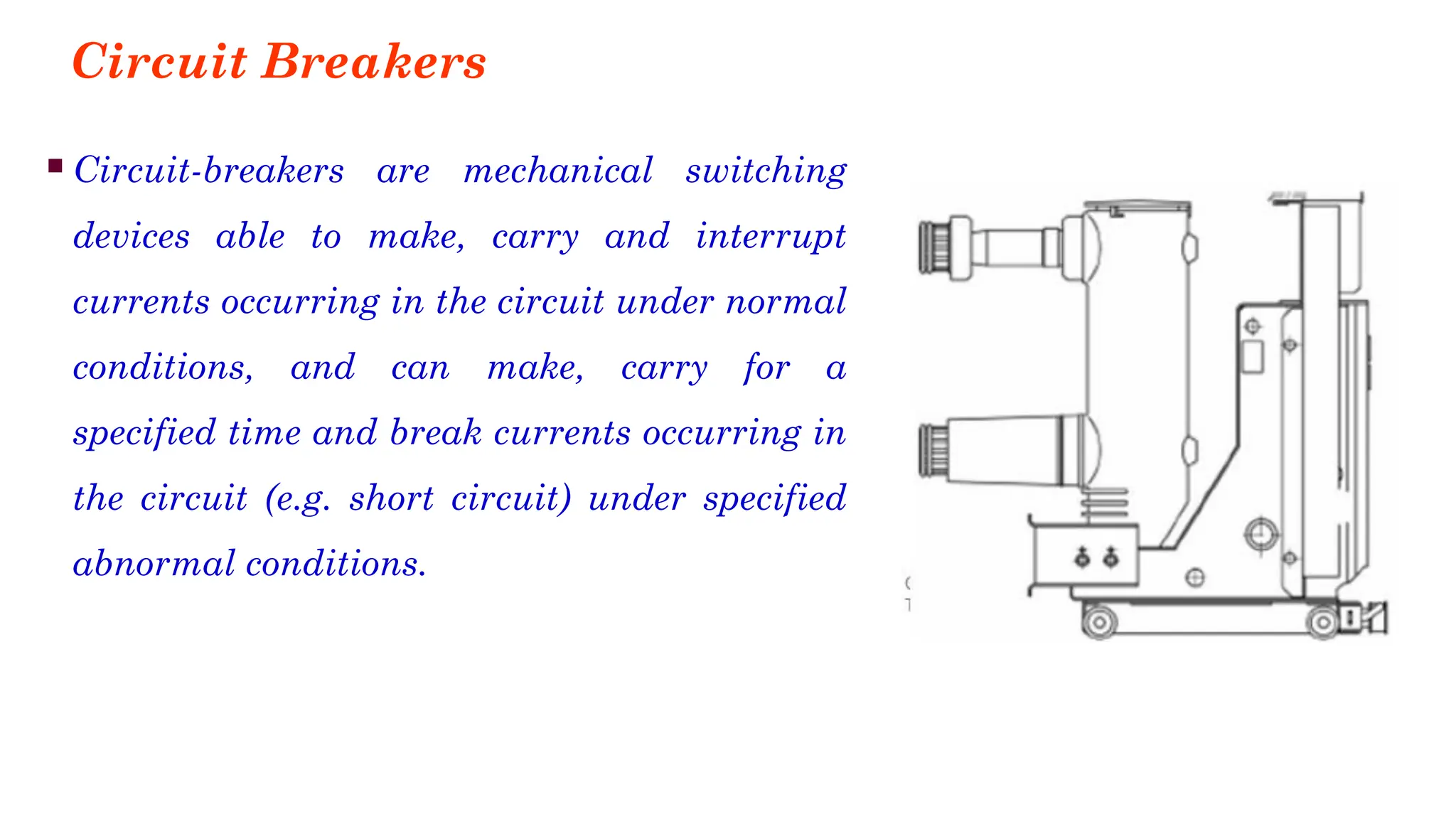 Circuit Breakers
▪Circuit-breakers are mechanical switching
devices able to make, carry and interrupt
currents occurring in the circuit under normal
conditions, and can make, carry for a
specified time and break currents occurring in
the circuit (e.g. short circuit) under specified
abnormal conditions.
 
