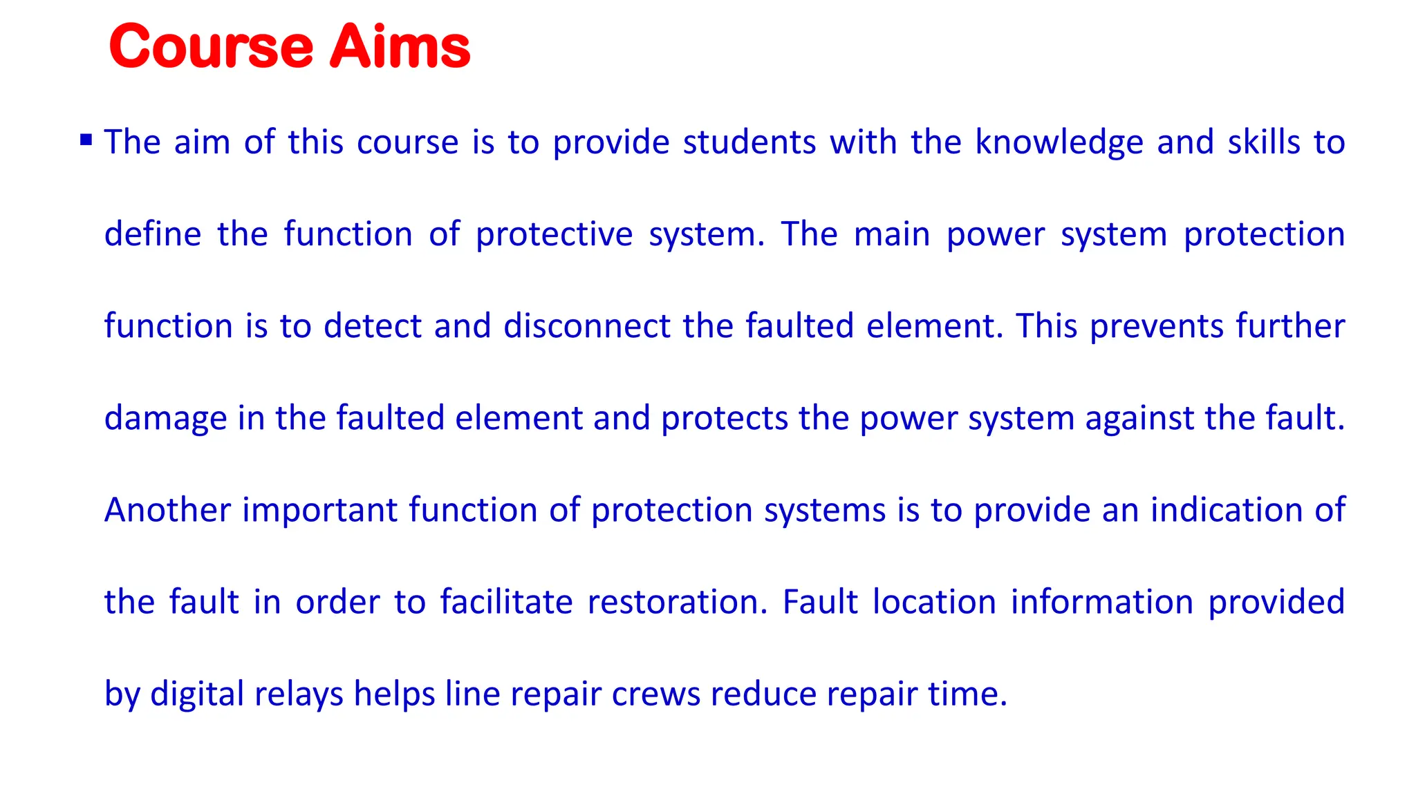 Course Aims
▪ The aim of this course is to provide students with the knowledge and skills to
define the function of protective system. The main power system protection
function is to detect and disconnect the faulted element. This prevents further
damage in the faulted element and protects the power system against the fault.
Another important function of protection systems is to provide an indication of
the fault in order to facilitate restoration. Fault location information provided
by digital relays helps line repair crews reduce repair time.
 