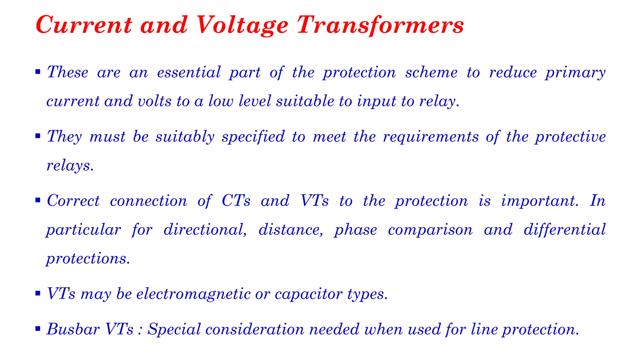 Current and Voltage Transformers
▪ These are an essential part of the protection scheme to reduce primary
current and volts to a low level suitable to input to relay.
▪ They must be suitably specified to meet the requirements of the protective
relays.
▪ Correct connection of CTs and VTs to the protection is important. In
particular for directional, distance, phase comparison and differential
protections.
▪ VTs may be electromagnetic or capacitor types.
▪ Busbar VTs : Special consideration needed when used for line protection.
 
