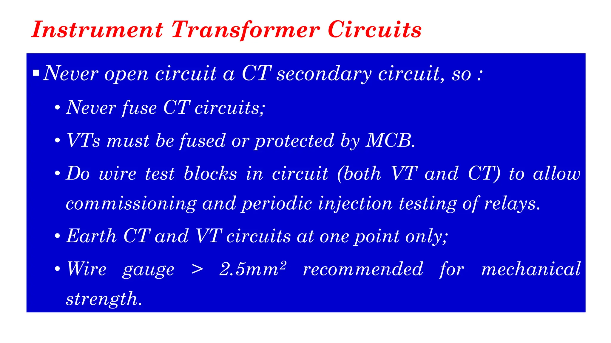 Instrument Transformer Circuits
▪Never open circuit a CT secondary circuit, so :
• Never fuse CT circuits;
• VTs must be fused or protected by MCB.
• Do wire test blocks in circuit (both VT and CT) to allow
commissioning and periodic injection testing of relays.
• Earth CT and VT circuits at one point only;
• Wire gauge > 2.5mm2 recommended for mechanical
strength.
 