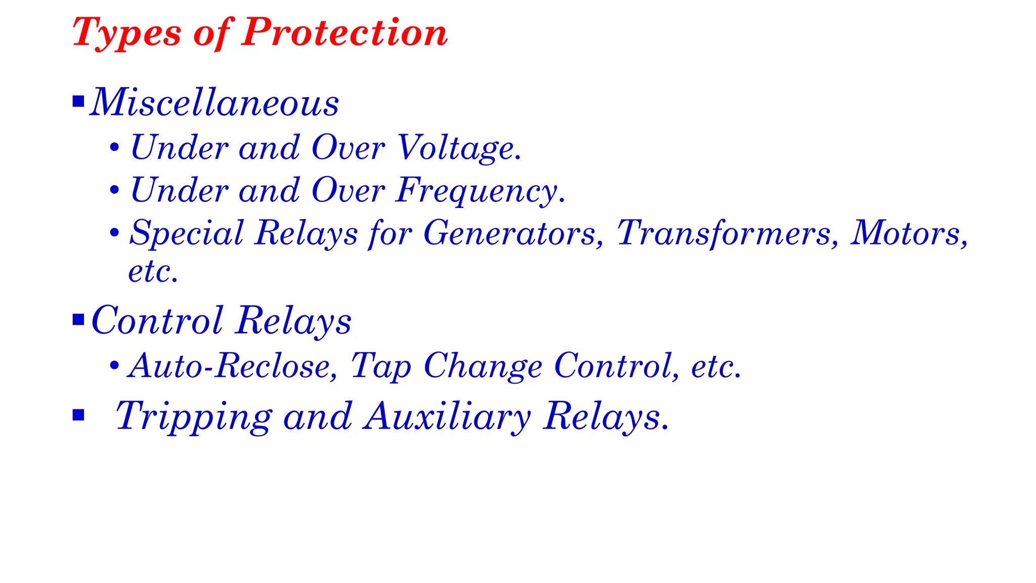 Types of Protection
▪Miscellaneous
• Under and Over Voltage.
• Under and Over Frequency.
• Special Relays for Generators, Transformers, Motors,
etc.
▪Control Relays
• Auto-Reclose, Tap Change Control, etc.
▪ Tripping and Auxiliary Relays.
 