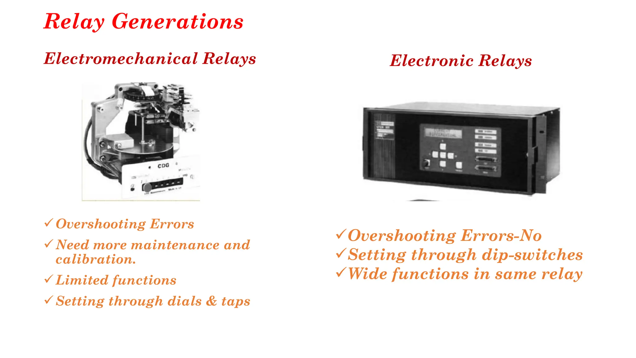 Relay Generations
Electromechanical Relays
✓Overshooting Errors
✓Need more maintenance and
calibration.
✓Limited functions
✓Setting through dials & taps
Electronic Relays
✓Overshooting Errors-No
✓Setting through dip-switches
✓Wide functions in same relay
 