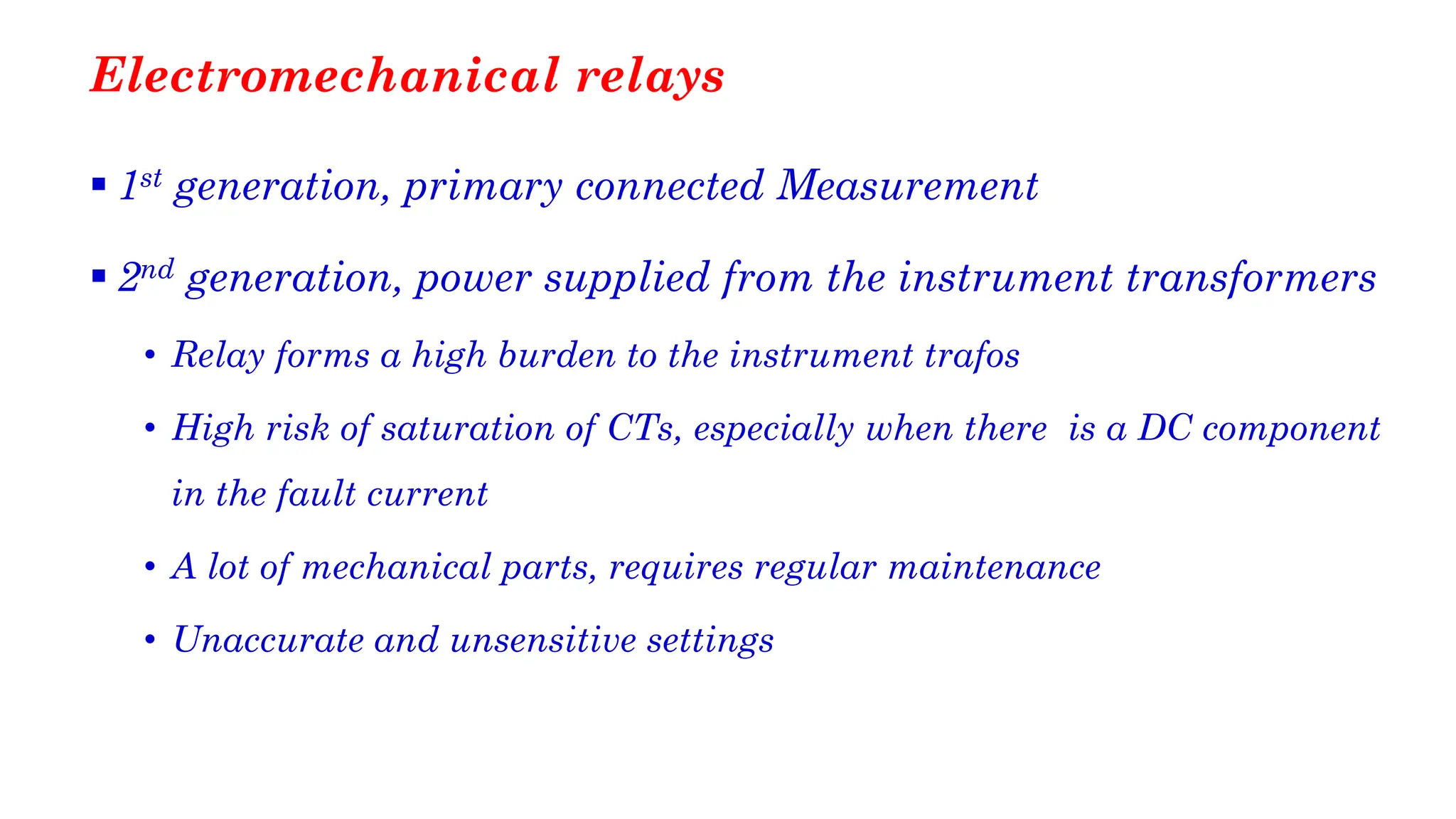 Electromechanical relays
▪ 1st generation, primary connected Measurement
▪ 2nd generation, power supplied from the instrument transformers
• Relay forms a high burden to the instrument trafos
• High risk of saturation of CTs, especially when there is a DC component
in the fault current
• A lot of mechanical parts, requires regular maintenance
• Unaccurate and unsensitive settings
 