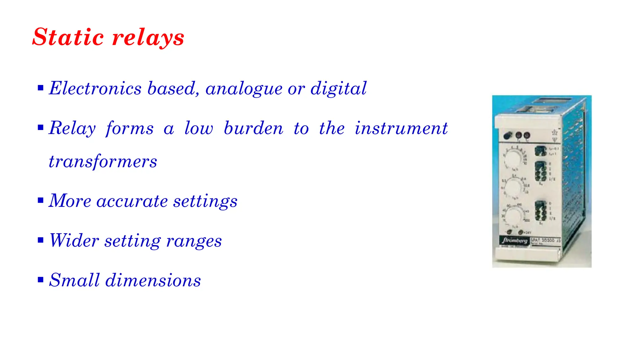 Static relays
▪ Electronics based, analogue or digital
▪ Relay forms a low burden to the instrument
transformers
▪ More accurate settings
▪ Wider setting ranges
▪ Small dimensions
 