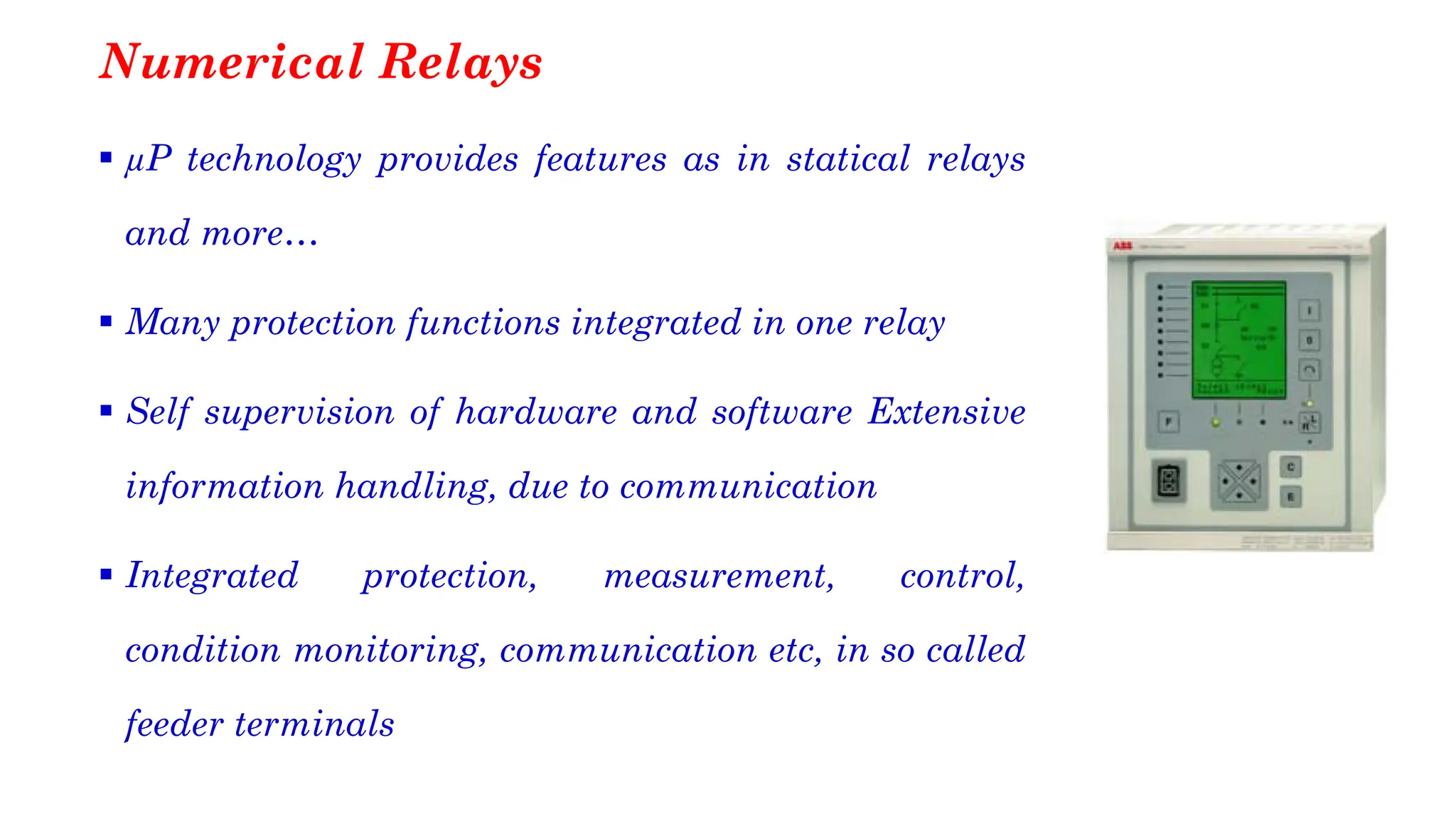 Numerical Relays
▪ µP technology provides features as in statical relays
and more…
▪ Many protection functions integrated in one relay
▪ Self supervision of hardware and software Extensive
information handling, due to communication
▪ Integrated protection, measurement, control,
condition monitoring, communication etc, in so called
feeder terminals
 