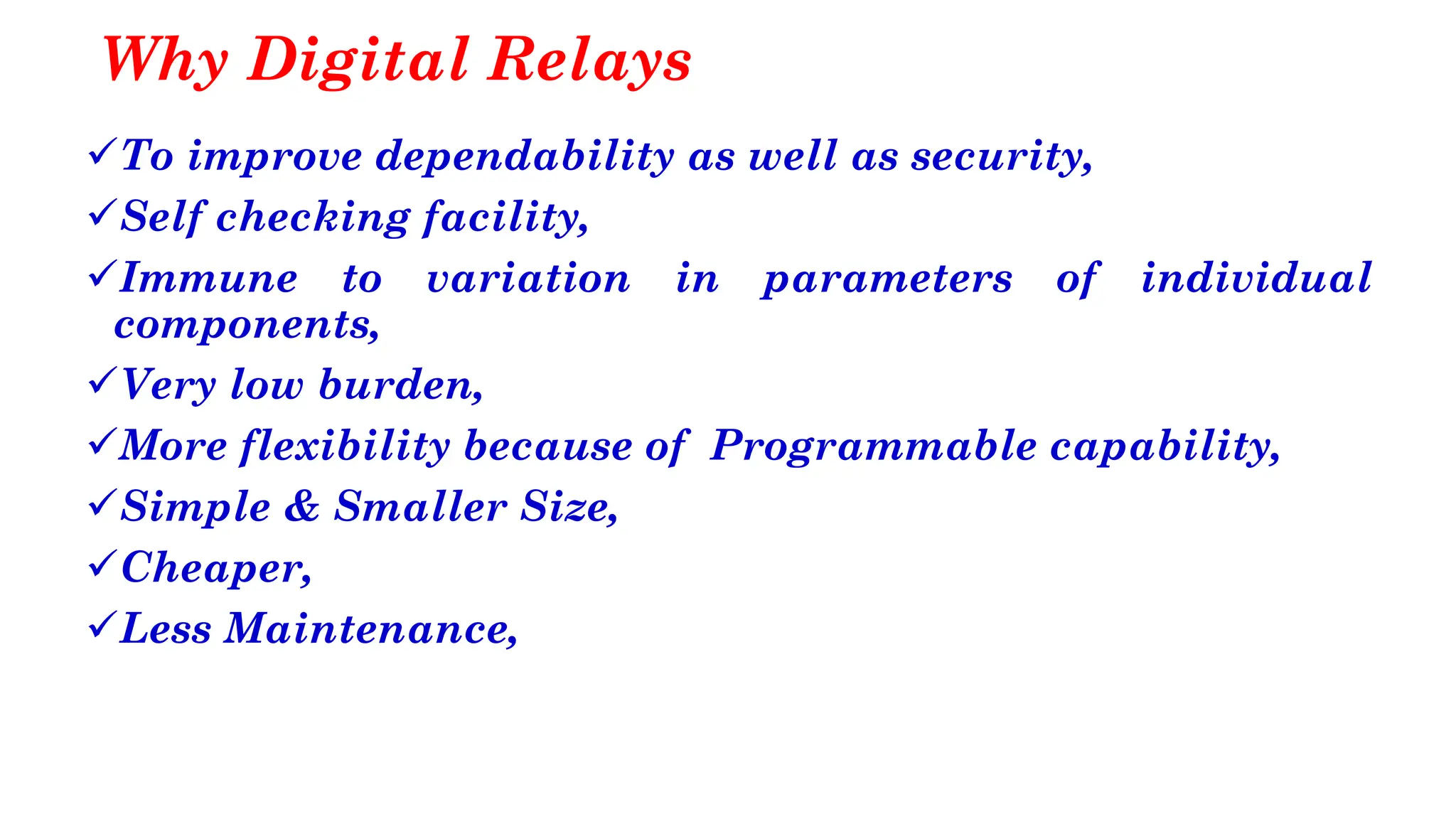 Why Digital Relays
✓To improve dependability as well as security,
✓Self checking facility,
✓Immune to variation in parameters of individual
components,
✓Very low burden,
✓More flexibility because of Programmable capability,
✓Simple & Smaller Size,
✓Cheaper,
✓Less Maintenance,
 