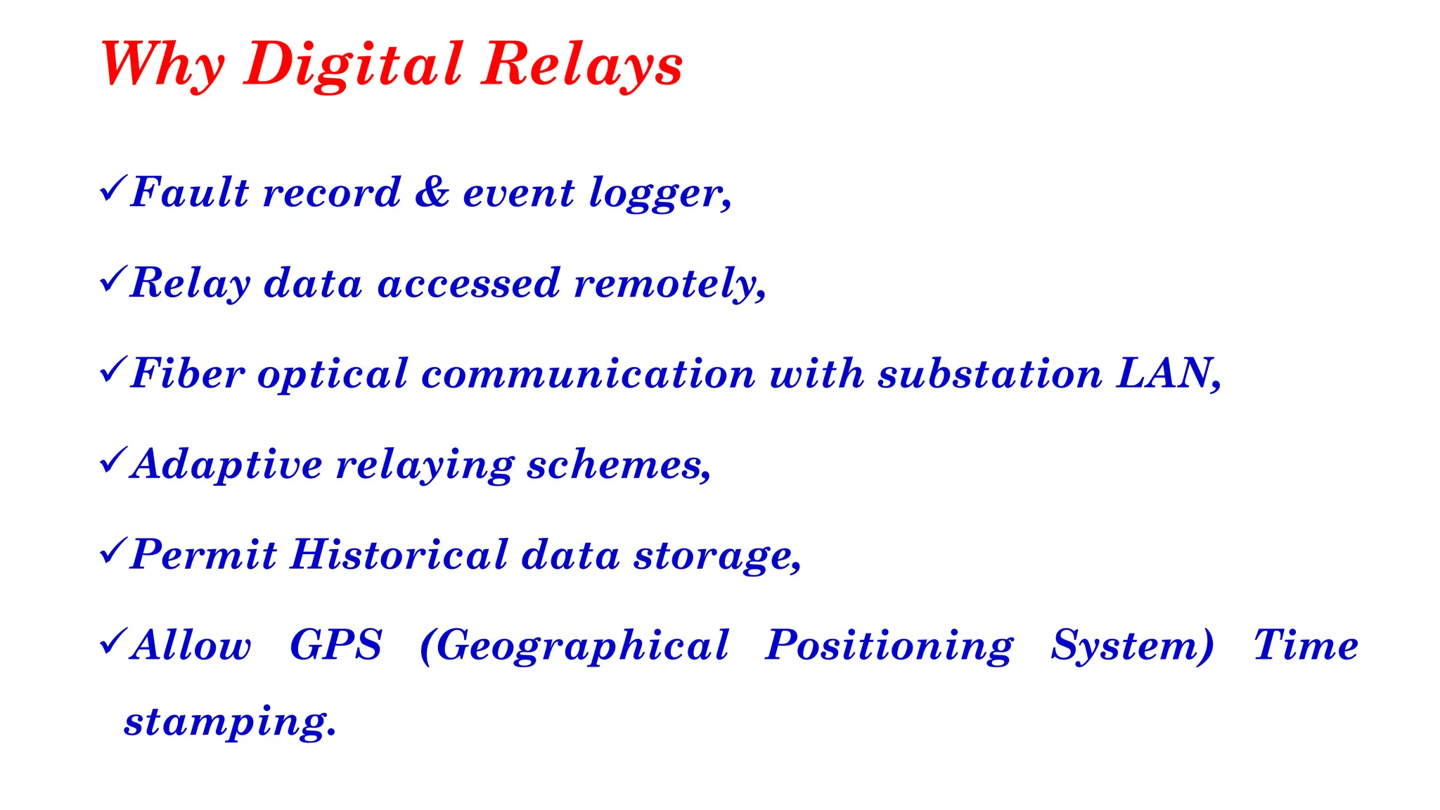 Why Digital Relays
✓Fault record & event logger,
✓Relay data accessed remotely,
✓Fiber optical communication with substation LAN,
✓Adaptive relaying schemes,
✓Permit Historical data storage,
✓Allow GPS (Geographical Positioning System) Time
stamping.
 