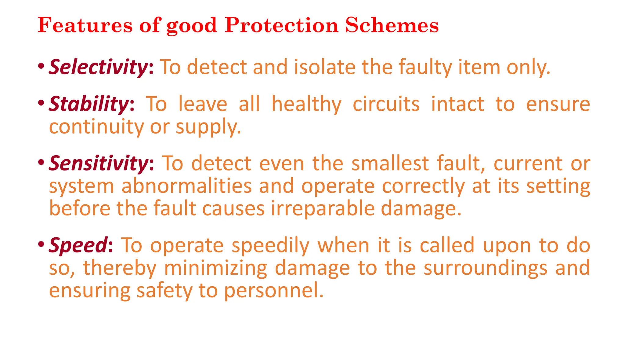 Features of good Protection Schemes
•Selectivity: To detect and isolate the faulty item only.
•Stability: To leave all healthy circuits intact to ensure
continuity or supply.
•Sensitivity: To detect even the smallest fault, current or
system abnormalities and operate correctly at its setting
before the fault causes irreparable damage.
•Speed: To operate speedily when it is called upon to do
so, thereby minimizing damage to the surroundings and
ensuring safety to personnel.
 