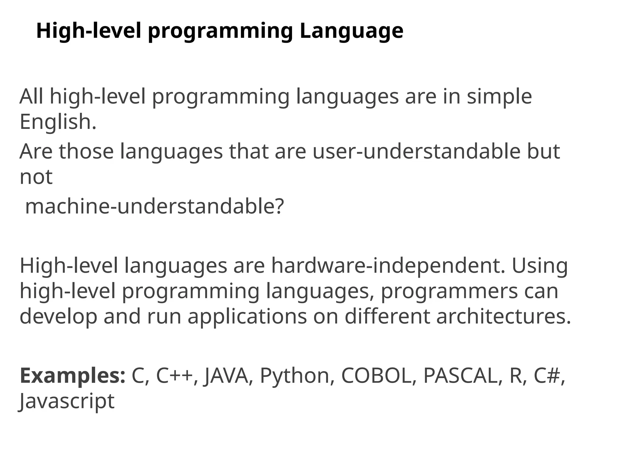 All high-level programming languages are in simple
English.
Are those languages that are user-understandable but
not
machine-understandable?
High-level languages are hardware-independent. Using
high-level programming languages, programmers can
develop and run applications on different architectures.
Examples: C, C++, JAVA, Python, COBOL, PASCAL, R, C#,
Javascript
High-level programming Language
 