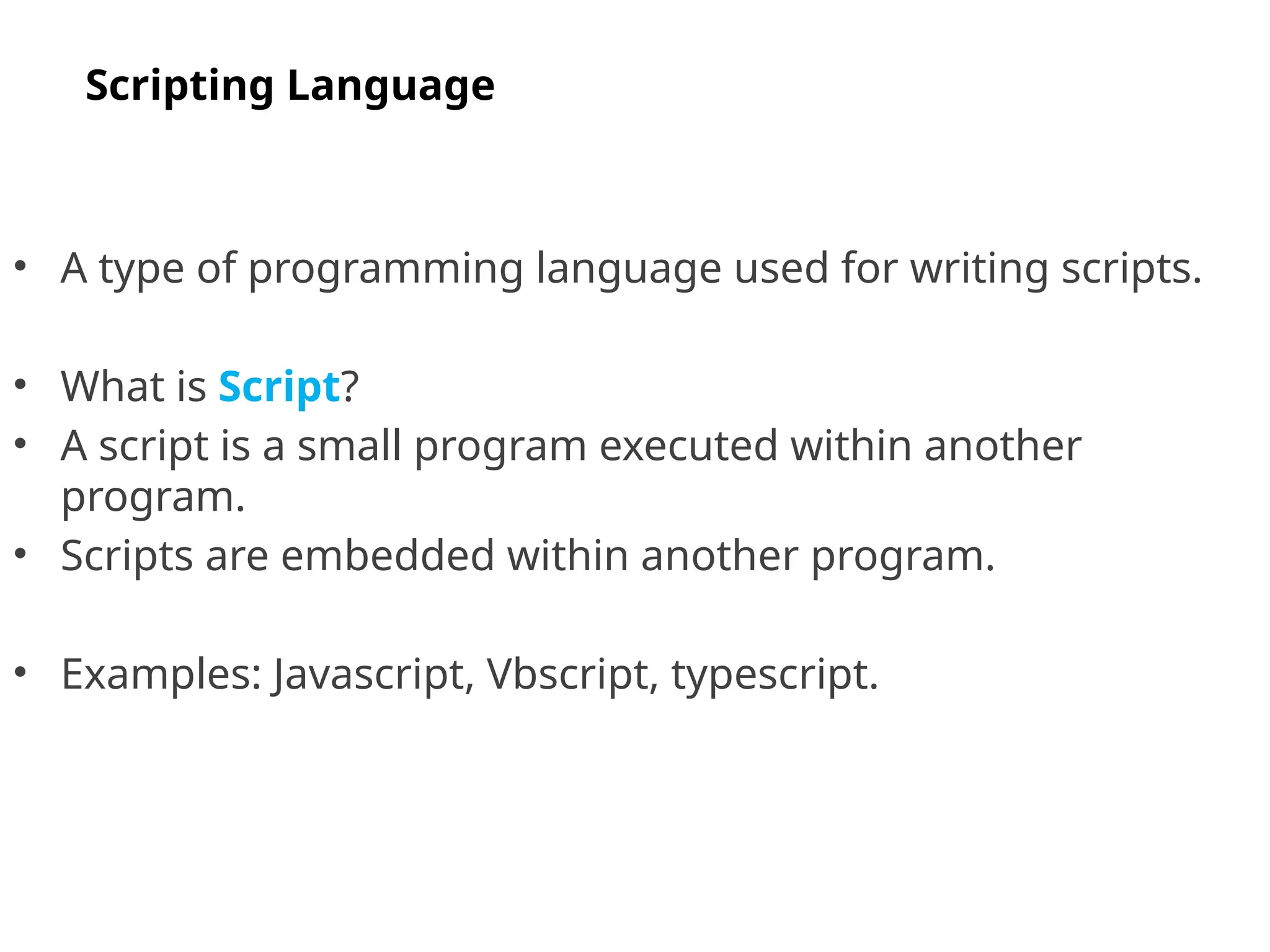 • A type of programming language used for writing scripts.
• What is Script?
• A script is a small program executed within another
program.
• Scripts are embedded within another program.
• Examples: Javascript, Vbscript, typescript.
Scripting Language
 