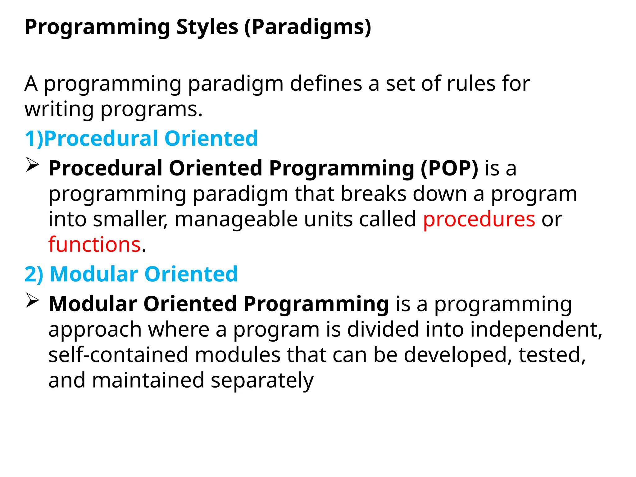 A programming paradigm defines a set of rules for
writing programs.
1)Procedural Oriented
 Procedural Oriented Programming (POP) is a
programming paradigm that breaks down a program
into smaller, manageable units called procedures or
functions.
2) Modular Oriented
 Modular Oriented Programming is a programming
approach where a program is divided into independent,
self-contained modules that can be developed, tested,
and maintained separately
Programming Styles (Paradigms)
 