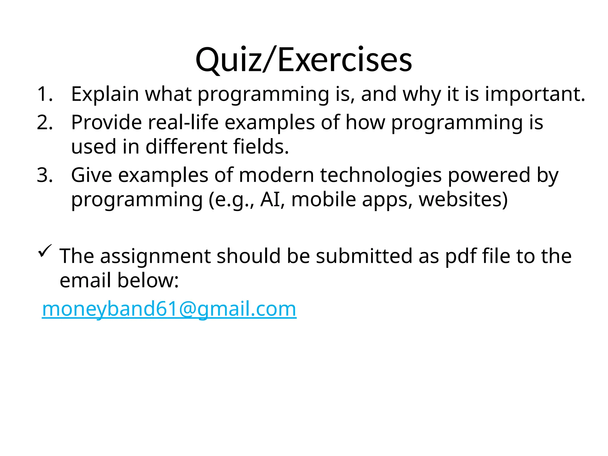 Quiz/Exercises
1. Explain what programming is, and why it is important.
2. Provide real-life examples of how programming is
used in different fields.
3. Give examples of modern technologies powered by
programming (e.g., AI, mobile apps, websites)
 The assignment should be submitted as pdf file to the
email below:
moneyband61@gmail.com
 