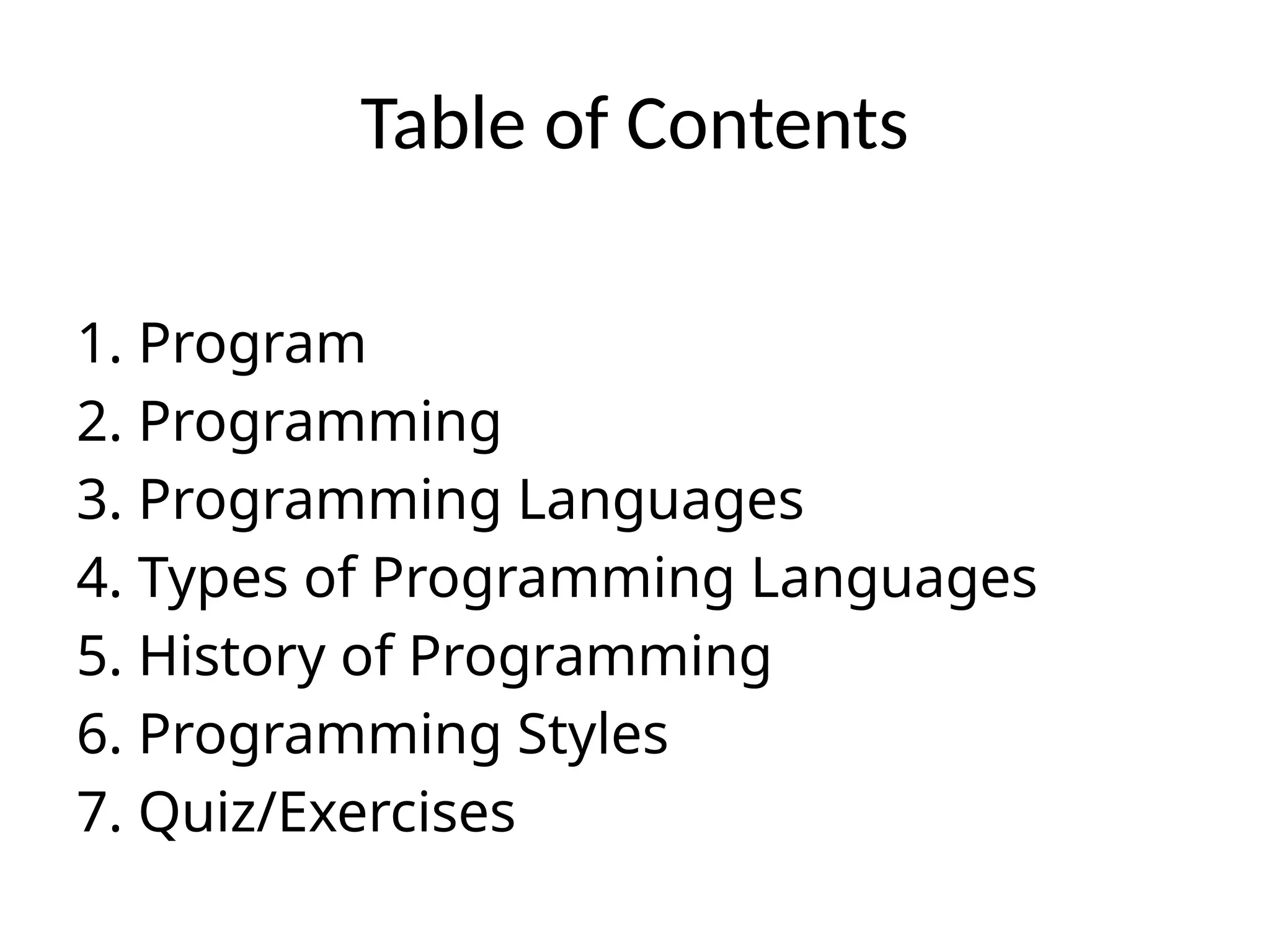 Table of Contents
1. Program
2. Programming
3. Programming Languages
4. Types of Programming Languages
5. History of Programming
6. Programming Styles
7. Quiz/Exercises
 