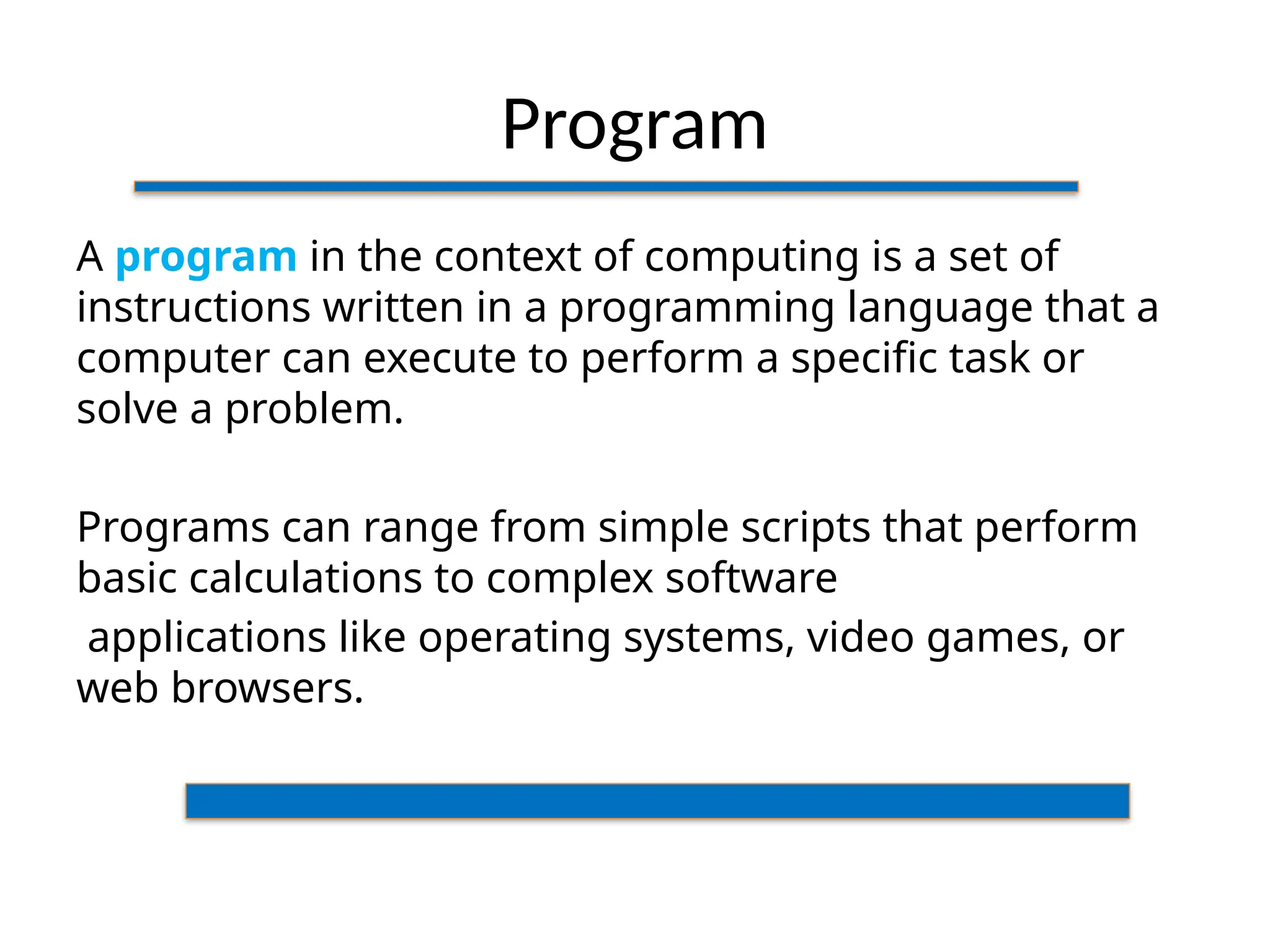 Program
A program in the context of computing is a set of
instructions written in a programming language that a
computer can execute to perform a specific task or
solve a problem.
Programs can range from simple scripts that perform
basic calculations to complex software
applications like operating systems, video games, or
web browsers.
 
