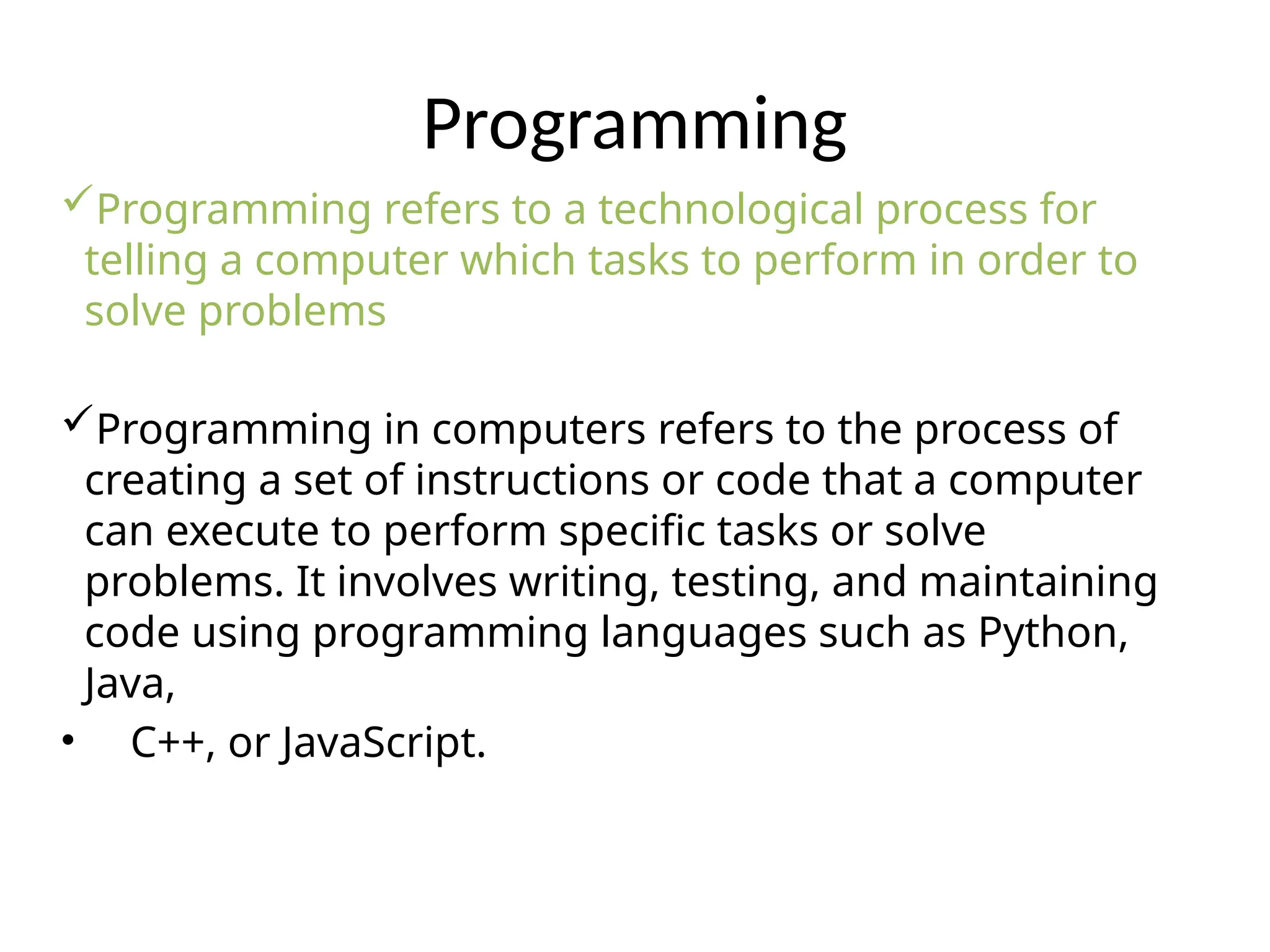 Programming
Programming refers to a technological process for
telling a computer which tasks to perform in order to
solve problems
Programming in computers refers to the process of
creating a set of instructions or code that a computer
can execute to perform specific tasks or solve
problems. It involves writing, testing, and maintaining
code using programming languages such as Python,
Java,
• C++, or JavaScript.
 