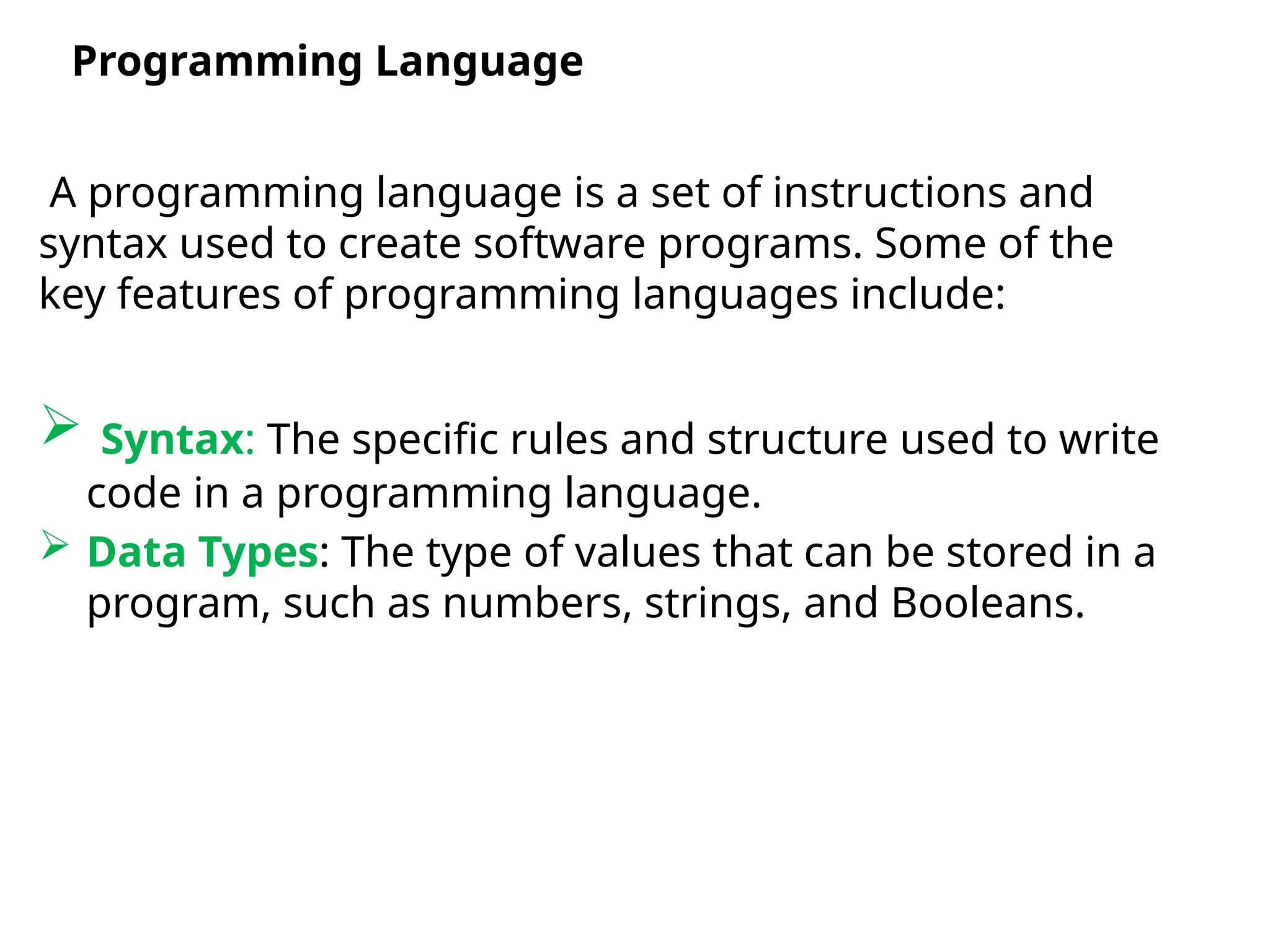 A programming language is a set of instructions and
syntax used to create software programs. Some of the
key features of programming languages include:
 Syntax: The specific rules and structure used to write
code in a programming language.
 Data Types: The type of values that can be stored in a
program, such as numbers, strings, and Booleans.
Programming Language
 