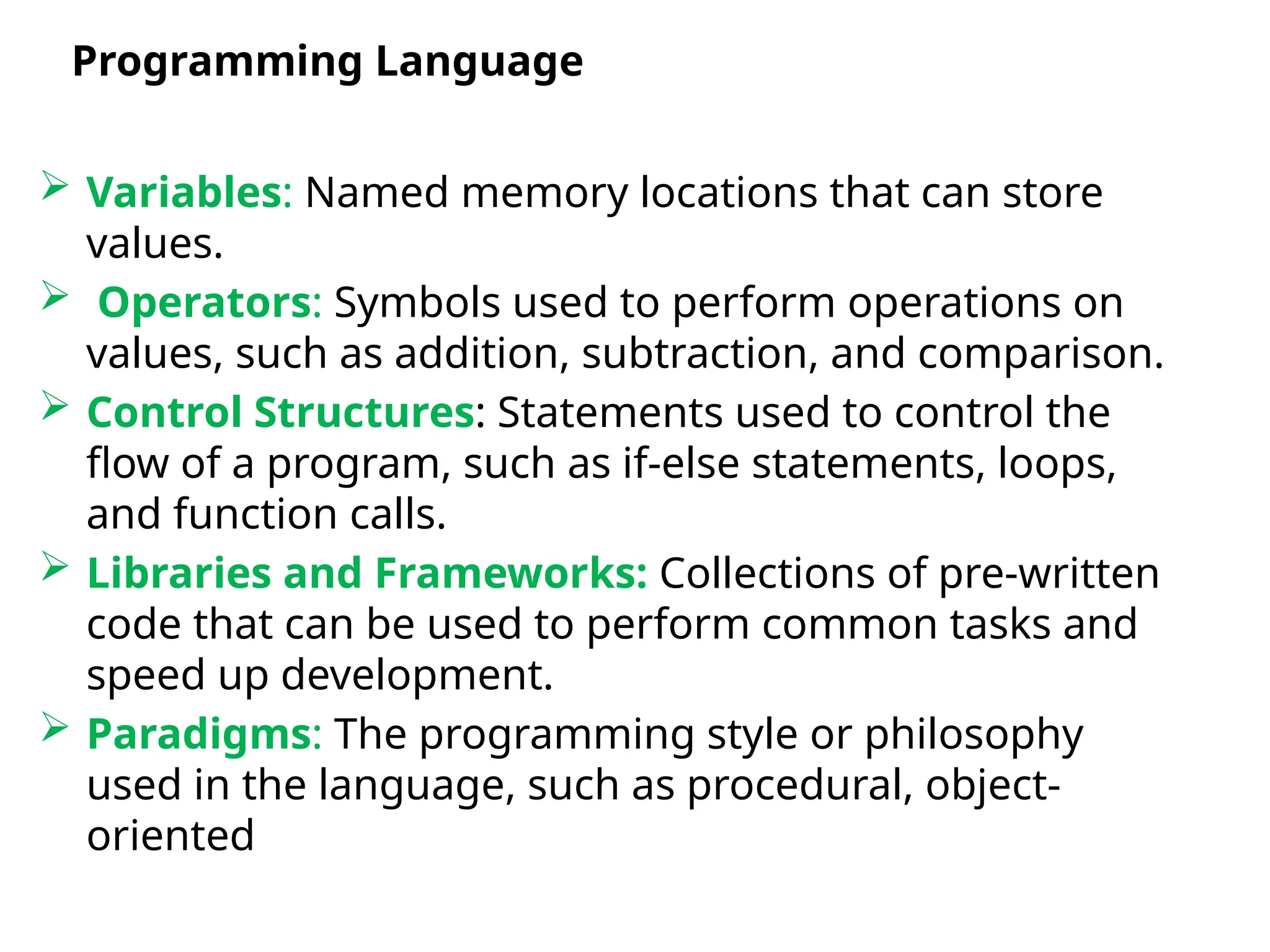  Variables: Named memory locations that can store
values.
 Operators: Symbols used to perform operations on
values, such as addition, subtraction, and comparison.
 Control Structures: Statements used to control the
flow of a program, such as if-else statements, loops,
and function calls.
 Libraries and Frameworks: Collections of pre-written
code that can be used to perform common tasks and
speed up development.
 Paradigms: The programming style or philosophy
used in the language, such as procedural, object-
oriented, or functional.
Programming Language
 