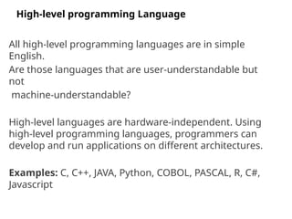 All high-level programming languages are in simple
English.
Are those languages that are user-understandable but
not
machine-understandable?
High-level languages are hardware-independent. Using
high-level programming languages, programmers can
develop and run applications on different architectures.
Examples: C, C++, JAVA, Python, COBOL, PASCAL, R, C#,
Javascript
High-level programming Language
 