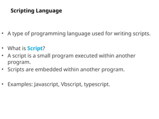 • A type of programming language used for writing scripts.
• What is Script?
• A script is a small program executed within another
program.
• Scripts are embedded within another program.
• Examples: Javascript, Vbscript, typescript.
Scripting Language
 