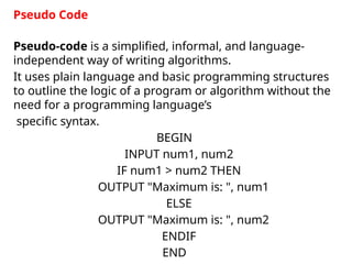 Pseudo-code is a simplified, informal, and language-
independent way of writing algorithms.
It uses plain language and basic programming structures
to outline the logic of a program or algorithm without the
need for a programming language’s
specific syntax.
BEGIN
INPUT num1, num2
IF num1 > num2 THEN
OUTPUT "Maximum is: ", num1
ELSE
OUTPUT "Maximum is: ", num2
ENDIF
END
Pseudo Code
 